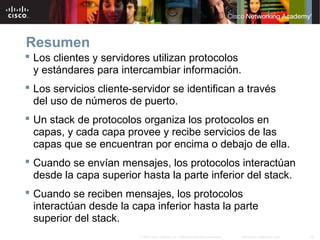 19Información pública de Cisco© 2007 Cisco Systems, Inc. Todos los derechos reservados.
Resumen
 Los clientes y servidores utilizan protocolos
y estándares para intercambiar información.
 Los servicios cliente-servidor se identifican a través
del uso de números de puerto.
 Un stack de protocolos organiza los protocolos en
capas, y cada capa provee y recibe servicios de las
capas que se encuentran por encima o debajo de ella.
 Cuando se envían mensajes, los protocolos interactúan
desde la capa superior hasta la parte inferior del stack.
 Cuando se reciben mensajes, los protocolos
interactúan desde la capa inferior hasta la parte
superior del stack.
 