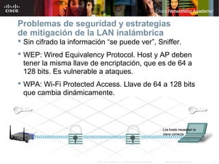 19Información pública de Cisco© 2007 Cisco Systems, Inc. Todos los derechos reservados.
Problemas de seguridad y estrategias
de mitigación de la LAN inalámbrica
 Sin cifrado la información “se puede ver”, Sniffer.
 WEP: Wired Equivalency Protocol. Host y AP deben
tener la misma llave de encriptación, que es de 64 a
128 bits. Es vulnerable a ataques.
 WPA: Wi-Fi Protected Access. Llave de 64 a 128 bits
que cambia dinámicamente.
 
