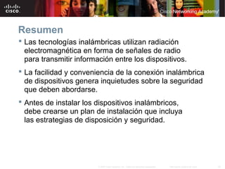 26Información pública de Cisco© 2007 Cisco Systems, Inc. Todos los derechos reservados.
Resumen
 Las tecnologías inalámbricas utilizan radiación
electromagnética en forma de señales de radio
para transmitir información entre los dispositivos.
 La facilidad y conveniencia de la conexión inalámbrica
de dispositivos genera inquietudes sobre la seguridad
que deben abordarse.
 Antes de instalar los dispositivos inalámbricos,
debe crearse un plan de instalación que incluya
las estrategias de disposición y seguridad.
 
