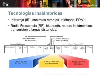 7Información pública de Cisco© 2007 Cisco Systems, Inc. Todos los derechos reservados.
Tecnologías Inalámbricas
 Infrarrojo (IR): controles remotos, teléfonos, PDA’s.
 Radio Frecuencia (RF): bluetooth, routers inalámbricos,
transmisión a largas distancias.
 