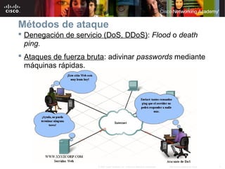 7Información pública de Cisco© 2007 Cisco Systems, Inc. Todos los derechos reservados.
Métodos de ataque
 Denegación de servicio (DoS, DDoS): Flood o death
ping.
 Ataques de fuerza bruta: adivinar passwords mediante
máquinas rápidas.
 