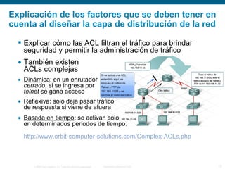 © 2006 Cisco Systems, Inc. Todos los derechos reservados. Información pública de Cisco 13
 Explicar cómo las ACL filtran el tráfico para brindar
seguridad y permitir la administración de tráfico
• También existen
ACLs complejas
• Dinámica: en un enrutador
cerrado, si se ingresa por
telnet se gana acceso
• Reflexiva: solo deja pasar tráfico
de respuesta si viene de afuera
• Basada en tiempo: se activan solo
en determinados periodos de tiempo.
http://www.orbit-computer-solutions.com/Complex-ACLs.php
Explicación de los factores que se deben tener en
cuenta al diseñar la capa de distribución de la red
 