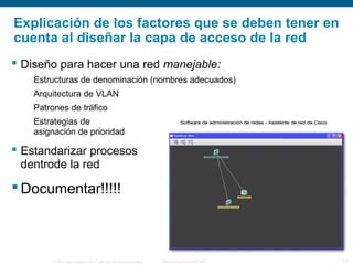 © 2006 Cisco Systems, Inc. Todos los derechos reservados. Información pública de Cisco 17
Explicación de los factores que se deben tener en
cuenta al diseñar la capa de acceso de la red
 Diseño para hacer una red manejable:
Estructuras de denominación (nombres adecuados)
Arquitectura de VLAN
Patrones de tráfico
Estrategias de
asignación de prioridad
 Estandarizar procesos
dentrode la red
 Documentar!!!!!
 