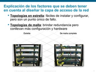 © 2006 Cisco Systems, Inc. Todos los derechos reservados. Información pública de Cisco 18
Explicación de los factores que se deben tener
en cuenta al diseñar la capa de acceso de la red
 Topologías en estrella: fáciles de instalar y configurar,
pero son un punto único de fallo.
 Topologías de malla: brindar redundancia pero
conllevan más configuración y hardware
 