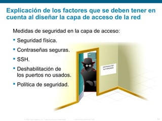 © 2006 Cisco Systems, Inc. Todos los derechos reservados. Información pública de Cisco 24
Explicación de los factores que se deben tener en
cuenta al diseñar la capa de acceso de la red
Medidas de seguridad en la capa de acceso:
 Seguridad física.
 Contraseñas seguras.
 SSH.
 Deshabilitación de
los puertos no usados.
 Política de seguridad.
 