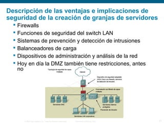© 2006 Cisco Systems, Inc. Todos los derechos reservados. Información pública de Cisco 27
Descripción de las ventajas e implicaciones de
seguridad de la creación de granjas de servidores
 Firewalls
 Funciones de seguridad del switch LAN
 Sistemas de prevención y detección de intrusiones
 Balanceadores de carga
 Dispositivos de administración y análisis de la red
 Hoy en día la DMZ también tiene restricciones, antes
no
 