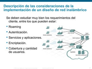 © 2006 Cisco Systems, Inc. Todos los derechos reservados. Información pública de Cisco 29
Descripción de las consideraciones de la
implementación de un diseño de red inalámbrico
Se deben estudiar muy bien los requerimientos del
cliente, entre los que pueden estar:
 Roaming
 Autenticación.
 Servicios y aplicaciones.
 Encriptación.
 Cobertura y cantidad
de usuarios.
 