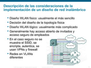 © 2006 Cisco Systems, Inc. Todos los derechos reservados. Información pública de Cisco 30
Descripción de las consideraciones de la
implementación de un diseño de red inalámbrico
 Diseño WLAN físico: usualmente el más sencillo
 Decisión del diseño de la topología física
 Diseño WLAN lógico: usualmente más complicado
 Generalmente hay acceso abierto de invitados y
acceso seguro de empleados
 En el caso seguro no se
muestra el SSID, se
encripta, autentica, se
usan VPNs y firewall
 Redes en VLANs
diferentes
 
