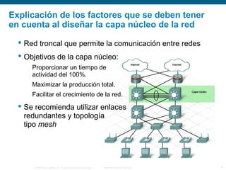 © 2006 Cisco Systems, Inc. Todos los derechos reservados. Información pública de Cisco 8
Explicación de los factores que se deben tener
en cuenta al diseñar la capa núcleo de la red
 Red troncal que permite la comunicación entre redes
 Objetivos de la capa núcleo:
Proporcionar un tiempo de
actividad del 100%.
Maximizar la producción total.
Facilitar el crecimiento de la red.
 Se recomienda utilizar enlaces
redundantes y topología
tipo mesh
 