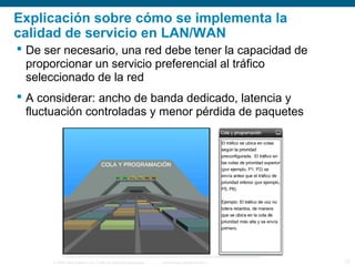 © 2006 Cisco Systems, Inc. Todos los derechos reservados. Información pública de Cisco 13
Explicación sobre cómo se implementa la
calidad de servicio en LAN/WAN
 De ser necesario, una red debe tener la capacidad de
proporcionar un servicio preferencial al tráfico
seleccionado de la red
 A considerar: ancho de banda dedicado, latencia y
fluctuación controladas y menor pérdida de paquetes
 
