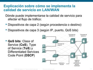 © 2006 Cisco Systems, Inc. Todos los derechos reservados. Información pública de Cisco 16
Explicación sobre cómo se implementa la
calidad de servicio en LAN/WAN
Dónde puede implementarse la calidad de servicio para
afectar el flujo de tráfico:
 Dispositivos de capa 2 (según procedencia o destino)
 Dispositivos de capa 3 (según IP, puerto, QoS bits)
 QoS bits: Class of
Service (CoS), Type
of Service (ToS) y
Differentiated Services
Code Point (DSCP)
 
