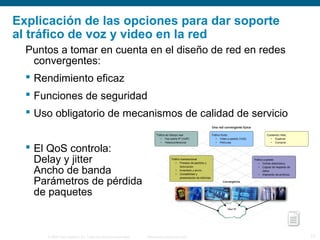 © 2006 Cisco Systems, Inc. Todos los derechos reservados. Información pública de Cisco 17
Explicación de las opciones para dar soporte
al tráfico de voz y video en la red
Puntos a tomar en cuenta en el diseño de red en redes
convergentes:
 Rendimiento eficaz
 Funciones de seguridad
 Uso obligatorio de mecanismos de calidad de servicio
 El QoS controla:
Delay y jitter
Ancho de banda
Parámetros de pérdida
de paquetes
 