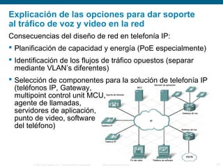 © 2006 Cisco Systems, Inc. Todos los derechos reservados. Información pública de Cisco 18
Explicación de las opciones para dar soporte
al tráfico de voz y video en la red
Consecuencias del diseño de red en telefonía IP:
 Planificación de capacidad y energía (PoE especialmente)
 Identificación de los flujos de tráfico opuestos (separar
mediante VLAN’s diferentes)
 Selección de componentes para la solución de telefonía IP
(teléfonos IP, Gateway,
multipoint control unit MCU,
agente de llamadas,
servidores de aplicación,
punto de video, software
del teléfono)
 