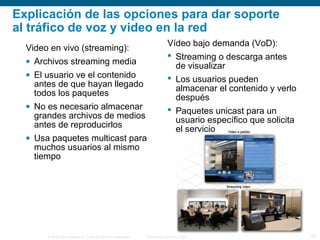 © 2006 Cisco Systems, Inc. Todos los derechos reservados. Información pública de Cisco 19
Explicación de las opciones para dar soporte
al tráfico de voz y video en la red
Video en vivo (streaming):
• Archivos streaming media
• El usuario ve el contenido
antes de que hayan llegado
todos los paquetes
• No es necesario almacenar
grandes archivos de medios
antes de reproducirlos
• Usa paquetes multicast para
muchos usuarios al mismo
tiempo
Vídeo bajo demanda (VoD):
 Streaming o descarga antes
de visualizar
 Los usuarios pueden
almacenar el contenido y verlo
después
 Paquetes unicast para un
usuario específico que solicita
el servicio
 