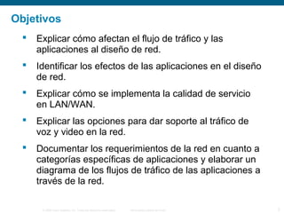 © 2006 Cisco Systems, Inc. Todos los derechos reservados. Información pública de Cisco 2
Objetivos
 Explicar cómo afectan el flujo de tráfico y las
aplicaciones al diseño de red.
 Identificar los efectos de las aplicaciones en el diseño
de red.
 Explicar cómo se implementa la calidad de servicio
en LAN/WAN.
 Explicar las opciones para dar soporte al tráfico de
voz y video en la red.
 Documentar los requerimientos de la red en cuanto a
categorías específicas de aplicaciones y elaborar un
diagrama de los flujos de tráfico de las aplicaciones a
través de la red.
 