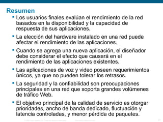 © 2006 Cisco Systems, Inc. Todos los derechos reservados. Información pública de Cisco 27
Resumen
 Los usuarios finales evalúan el rendimiento de la red
basados en la disponibilidad y la capacidad de
respuesta de sus aplicaciones.
 La elección del hardware instalado en una red puede
afectar el rendimiento de las aplicaciones.
 Cuando se agrega una nueva aplicación, el diseñador
debe considerar el efecto que causará en el
rendimiento de las aplicaciones existentes.
 Las aplicaciones de voz y video poseen requerimientos
únicos, ya que no pueden tolerar los retrasos.
 La seguridad y la confiabilidad son preocupaciones
principales en una red que soporta grandes volúmenes
de tráfico Web.
 El objetivo principal de la calidad de servicio es otorgar
prioridades, ancho de banda dedicado, fluctuación y
latencia controladas, y menor pérdida de paquetes.
 