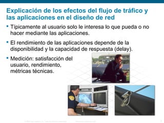 © 2006 Cisco Systems, Inc. Todos los derechos reservados. Información pública de Cisco 3
Explicación de los efectos del flujo de tráfico y
las aplicaciones en el diseño de red
 Típicamente al usuario solo le interesa lo que pueda o no
hacer mediante las aplicaciones.
 El rendimiento de las aplicaciones depende de la
disponibilidad y la capacidad de respuesta (delay).
 Medición: satisfacción del
usuario, rendimiento,
métricas técnicas.
 