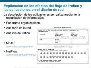 © 2006 Cisco Systems, Inc. Todos los derechos reservados. Información pública de Cisco 5
La descripción de las aplicaciones se realiza mediante la
recopilación de información:
 Panorama organizacional
 Auditoría de la red
 Análisis de tráfico
 NBAR
www.cisco.com/go/nbar
 NetFlow
www.cisco.com/go/netflow
Explicación de los efectos del flujo de tráfico y
las aplicaciones en el diseño de red
 