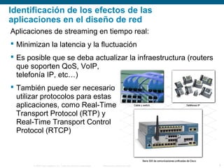 © 2006 Cisco Systems, Inc. Todos los derechos reservados. Información pública de Cisco 9
Identificación de los efectos de las
aplicaciones en el diseño de red
Aplicaciones de streaming en tiempo real:
 Minimizan la latencia y la fluctuación
 Es posible que se deba actualizar la infraestructura (routers
que soporten QoS, VoIP,
telefonía IP, etc…)
 También puede ser necesario
utilizar protocolos para estas
aplicaciones, como Real-Time
Transport Protocol (RTP) y
Real-Time Transport Control
Protocol (RTCP)
 