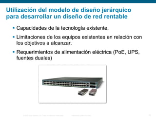 © 2006 Cisco Systems, Inc. Todos los derechos reservados. Información pública de Cisco 10
Utilización del modelo de diseño jerárquico
para desarrollar un diseño de red rentable
 Capacidades de la tecnología existente.
 Limitaciones de los equipos existentes en relación con
los objetivos a alcanzar.
 Requerimientos de alimentación eléctrica (PoE, UPS,
fuentes duales)
 