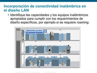 © 2006 Cisco Systems, Inc. Todos los derechos reservados. Información pública de Cisco 18
Incorporación de conectividad inalámbrica en
el diseño LAN
 Identifique las capacidades y los equipos inalámbricos
apropiados para cumplir con los requerimientos de
diseño específicos, por ejemplo si se requiere roaming.
 