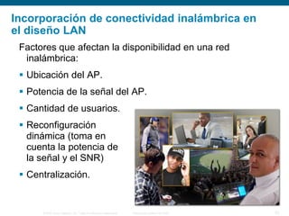 © 2006 Cisco Systems, Inc. Todos los derechos reservados. Información pública de Cisco 20
Incorporación de conectividad inalámbrica en
el diseño LAN
Factores que afectan la disponibilidad en una red
inalámbrica:
 Ubicación del AP.
 Potencia de la señal del AP.
 Cantidad de usuarios.
 Reconfiguración
dinámica (toma en
cuenta la potencia de
la señal y el SNR)
 Centralización.
 
