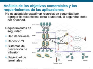 © 2006 Cisco Systems, Inc. Todos los derechos reservados. Información pública de Cisco 7
Análisis de los objetivos comerciales y los
requerimientos de las aplicaciones
No es aceptable escatimar recursos en seguridad por
agregar características extra a una red, la seguridad debe
ser prioridad.
Requerimientos de
seguridad:
 Uso de firewalls
 Redes VPN
 Sistemas de
prevención de
intrusión
 Seguridad de
terminales
 