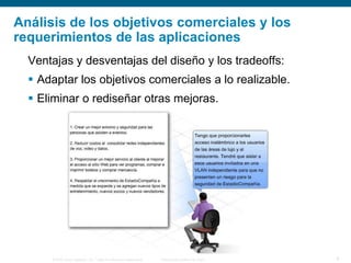© 2006 Cisco Systems, Inc. Todos los derechos reservados. Información pública de Cisco 8
Análisis de los objetivos comerciales y los
requerimientos de las aplicaciones
Ventajas y desventajas del diseño y los tradeoffs:
 Adaptar los objetivos comerciales a lo realizable.
 Eliminar o rediseñar otras mejoras.
 