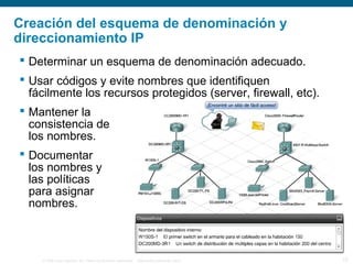 © 2006 Cisco Systems, Inc. Todos los derechos reservados. Información pública de Cisco 13
Creación del esquema de denominación y
direccionamiento IP
 Determinar un esquema de denominación adecuado.
 Usar códigos y evite nombres que identifiquen
fácilmente los recursos protegidos (server, firewall, etc).
 Mantener la
consistencia de
los nombres.
 Documentar
los nombres y
las políticas
para asignar
nombres.
 