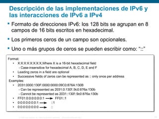 © 2006 Cisco Systems, Inc. Todos los derechos reservados. Información pública de Cisco 15
 Formato de direcciones IPv6: los 128 bits se agrupan en 8
campos de 16 bits escritos en hexadecimal.
 Los primeros ceros de un campo son opcionales.
 Uno o más grupos de ceros se pueden escribir como: “::”
Descripción de las implementaciones de IPv6 y
las interacciones de IPv6 a IPv4
 