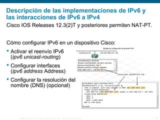 © 2006 Cisco Systems, Inc. Todos los derechos reservados. Información pública de Cisco 18
Descripción de las implementaciones de IPv6 y
las interacciones de IPv6 a IPv4
Cisco IOS Releases 12.3(2)T y posteriores permiten NAT-PT.
Cómo configurar IPv6 en un dispositivo Cisco:
 Activar el reenvío IPv6
(ipv6 unicast-routing)
 Configurar interfaces
(ipv6 address Address)
 Configurar la resolución del
nombre (DNS) (opcional)
 