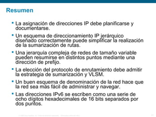 © 2006 Cisco Systems, Inc. Todos los derechos reservados. Información pública de Cisco 21
Resumen
 La asignación de direcciones IP debe planificarse y
documentarse.
 Un esquema de direccionamiento IP jerárquico
diseñado correctamente puede simplificar la realización
de la sumarización de rutas.
 Una jerarquía compleja de redes de tamaño variable
pueden resumirse en distintos puntos mediante una
dirección de prefijo.
 La elección del protocolo de enrutamiento debe admitir
la estrategia de sumarización y VLSM.
 Un buen esquema de denominación de la red hace que
la red sea más fácil de administrar y navegar.
 Las direcciones IPv6 se escriben como una serie de
ocho dígitos hexadecimales de 16 bits separados por
dos puntos.
 