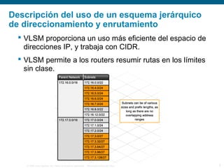 © 2006 Cisco Systems, Inc. Todos los derechos reservados. Información pública de Cisco 5
Descripción del uso de un esquema jerárquico
de direccionamiento y enrutamiento
 VLSM proporciona un uso más eficiente del espacio de
direcciones IP, y trabaja con CIDR.
 VLSM permite a los routers resumir rutas en los límites
sin clase.
 