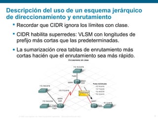 © 2006 Cisco Systems, Inc. Todos los derechos reservados. Información pública de Cisco 6
Descripción del uso de un esquema jerárquico
de direccionamiento y enrutamiento
 Recordar que CIDR ignora los límites con clase.
 CIDR habilita superredes: VLSM con longitudes de
prefijo más cortas que las predeterminadas.
• La sumarización crea tablas de enrutamiento más
cortas hacién que el enrutamiento sea más rápido.
 