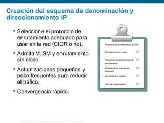 © 2006 Cisco Systems, Inc. Todos los derechos reservados. Información pública de Cisco 9
Creación del esquema de denominación y
direccionamiento IP
 Seleccione el protocolo de
enrutamiento adecuado para
usar en la red (CIDR o no).
 Admita VLSM y enrutamiento
sin clase.
 Actualizaciones pequeñas y
poco frecuentes para reducir
el tráfico.
 Convergencia rápida.
 