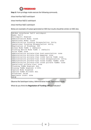 10
Step 3: From privilege mode execute the following commands.
show interface fa0/3 switchport
show interface fa0/11 switchport
show interface fa0/1 switchport
Below are examples of output generated on SW1 but results should be similar on SW2 also.
Observe the Switchport status, Administrative mode, Operational mode.
What do you think the Negotiation of Trunking: Off line indicates?
 