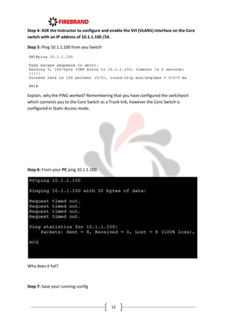 12
Step 4: ASK the Instructor to configure and enable the SVI (VLAN1) interface on the Core
switch with an IP address of 10.1.1.100 /24.
Step 5: Ping 10.1.1.100 from you Switch
Explain, why the PING worked? Remembering that you have configured the switchport
which connects you to the Core Switch as a Trunk link, however the Core Switch is
configured in Static Access mode.
Step 6: From your PC ping 10.1.1.100.
Why does it fail?
Step 7: Save your running-config
 