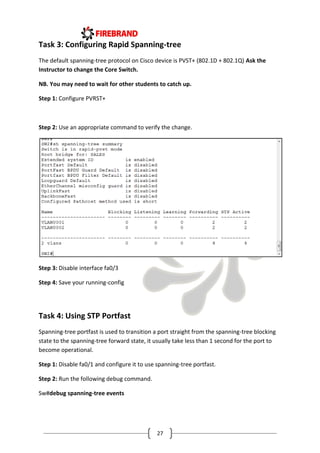 27
Task 3: Configuring Rapid Spanning-tree
The default spanning-tree protocol on Cisco device is PVST+ (802.1D + 802.1Q) Ask the
Instructor to change the Core Switch.
NB. You may need to wait for other students to catch up.
Step 1: Configure PVRST+
Step 2: Use an appropriate command to verify the change.
Step 3: Disable interface fa0/3
Step 4: Save your running-config
Task 4: Using STP Portfast
Spanning-tree portfast is used to transition a port straight from the spanning-tree blocking
state to the spanning-tree forward state, it usually take less than 1 second for the port to
become operational.
Step 1: Disable fa0/1 and configure it to use spanning-tree portfast.
Step 2: Run the following debug command.
Sw#debug spanning-tree events
 