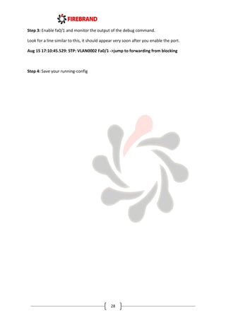 28
Step 3: Enable fa0/1 and monitor the output of the debug command.
Look for a line similar to this, it should appear very soon after you enable the port.
Aug 15 17:10:45.529: STP: VLAN0002 Fa0/1 ->jump to forwarding from blocking
Step 4: Save your running-config
 