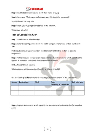 34
Step 7: Enable both interfaces and check their status is up/up
Step 8: From your PC ping your default gateway, this should be successful!
Troubleshoot if the ping fails.
Step 9: From your PC ping the IP address of the other PC.
This should fail, why?
Task 2: Configure EIGRP.
Step 1: Access the CLI on the Router
Step 2: Enter the configuration mode for EIGRP using an autonomous system number of
100.
Do the autonomous system numbers need to match for the two routers to become
neighbours?
Step 3: While in router configuration mode enter a network command which identifies the
specific IP addresses configured on both ethernet interfaces.
Hint....Wildcard mask required
What networks will be advertised from R1 to R2 and R2 to R1?
Use the show ip route command to validate your answers and fill in the table below.
Source Destination Mask Type:
summary or connected
Exit interface
Step 4: Execute a command which prevents the auto-summarization at a classful boundary
point.
 