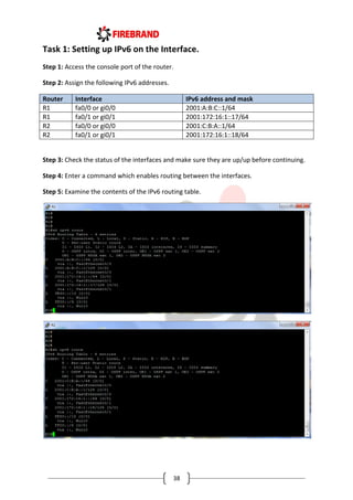 38
Task 1: Setting up IPv6 on the Interface.
Step 1: Access the console port of the router.
Step 2: Assign the following IPv6 addresses.
Router Interface IPv6 address and mask
R1 fa0/0 or gi0/0 2001:A:B:C::1/64
R1 fa0/1 or gi0/1 2001:172:16:1::17/64
R2 fa0/0 or gi0/0 2001:C:B:A::1/64
R2 fa0/1 or gi0/1 2001:172:16:1::18/64
Step 3: Check the status of the interfaces and make sure they are up/up before continuing.
Step 4: Enter a command which enables routing between the interfaces.
Step 5: Examine the contents of the IPv6 routing table.
 