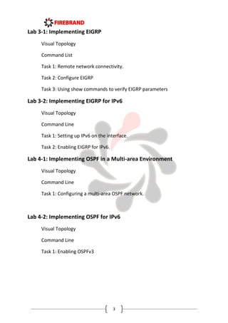 3
Lab 3-1: Implementing EIGRP
Visual Topology
Command List
Task 1: Remote network connectivity.
Task 2: Configure EIGRP
Task 3: Using show commands to verify EIGRP parameters
Lab 3-2: Implementing EIGRP for IPv6
Visual Topology
Command Line
Task 1: Setting up IPv6 on the interface.
Task 2: Enabling EIGRP for IPv6.
Lab 4-1: Implementing OSPF in a Multi-area Environment
Visual Topology
Command Line
Task 1: Configuring a multi-area OSPF network.
Lab 4-2: Implementing OSPF for IPv6
Visual Topology
Command Line
Task 1: Enabling OSPFv3
 