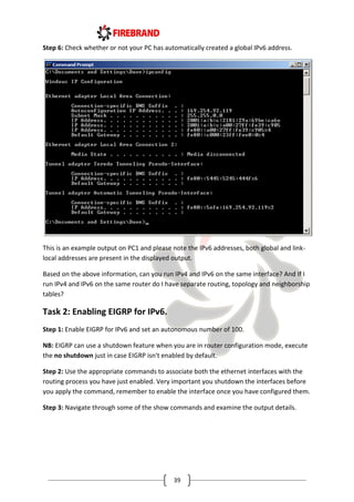 39
Step 6: Check whether or not your PC has automatically created a global IPv6 address.
This is an example output on PC1 and please note the IPv6 addresses, both global and link-
local addresses are present in the displayed output.
Based on the above information, can you run IPv4 and IPv6 on the same interface? And If I
run IPv4 and IPv6 on the same router do I have separate routing, topology and neighborship
tables?
Task 2: Enabling EIGRP for IPv6.
Step 1: Enable EIGRP for IPv6 and set an autonomous number of 100.
NB: EIGRP can use a shutdown feature when you are in router configuration mode, execute
the no shutdown just in case EIGRP isn't enabled by default.
Step 2: Use the appropriate commands to associate both the ethernet interfaces with the
routing process you have just enabled. Very important you shutdown the interfaces before
you apply the command, remember to enable the interface once you have configured them.
Step 3: Navigate through some of the show commands and examine the output details.
 