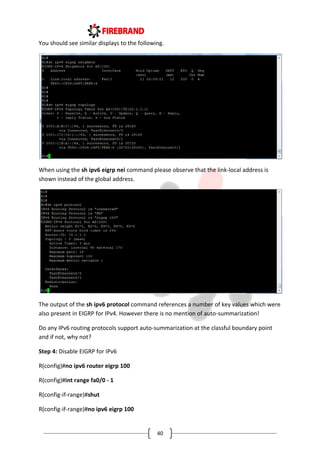 40
You should see similar displays to the following.
When using the sh ipv6 eigrp nei command please observe that the link-local address is
shown instead of the global address.
The output of the sh ipv6 protocol command references a number of key values which were
also present in EIGRP for IPv4. However there is no mention of auto-summarization!
Do any IPv6 routing protocols support auto-summarization at the classful boundary point
and if not, why not?
Step 4: Disable EIGRP for IPv6
R(config)#no ipv6 router eigrp 100
R(config)#int range fa0/0 - 1
R(config-if-range)#shut
R(config-if-range)#no ipv6 eigrp 100
 
