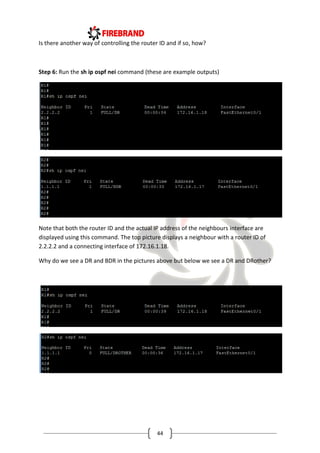 44
Is there another way of controlling the router ID and if so, how?
Step 6: Run the sh ip ospf nei command (these are example outputs)
Note that both the router ID and the actual IP address of the neighbours interface are
displayed using this command. The top picture displays a neighbour with a router ID of
2.2.2.2 and a connecting interface of 172.16.1.18.
Why do we see a DR and BDR in the pictures above but below we see a DR and DRother?
 