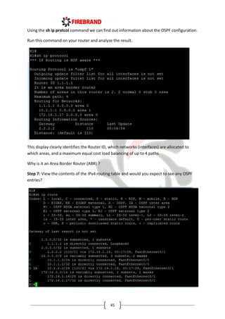 45
Using the sh ip protcol command we can find out information about the OSPF configuration.
Run this command on your router and analyze the result.
This display clearly identifies the Router ID, which networks (interfaces) are allocated to
which areas, and a maximum equal cost load balancing of up to 4 paths.
Why is it an Area Border Router (ABR) ?
Step 7: View the contents of the IPv4 routing table and would you expect to see any OSPF
entries?
 
