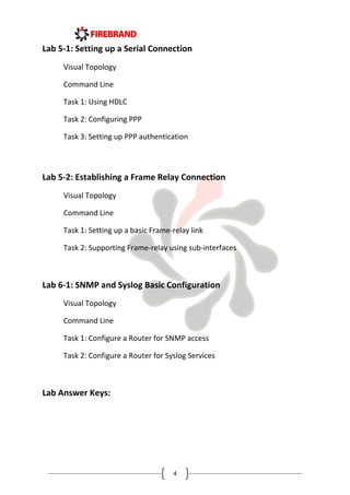 4
Lab 5-1: Setting up a Serial Connection
Visual Topology
Command Line
Task 1: Using HDLC
Task 2: Configuring PPP
Task 3: Setting up PPP authentication
Lab 5-2: Establishing a Frame Relay Connection
Visual Topology
Command Line
Task 1: Setting up a basic Frame-relay link
Task 2: Supporting Frame-relay using sub-interfaces
Lab 6-1: SNMP and Syslog Basic Configuration
Visual Topology
Command Line
Task 1: Configure a Router for SNMP access
Task 2: Configure a Router for Syslog Services
Lab Answer Keys:
 