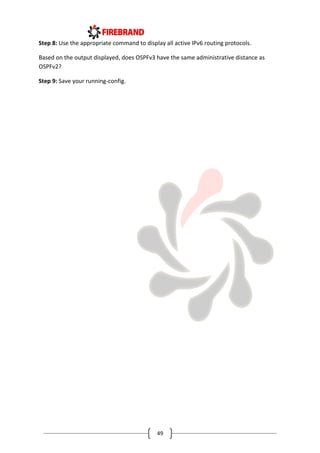49
Step 8: Use the appropriate command to display all active IPv6 routing protocols.
Based on the output displayed, does OSPFv3 have the same administrative distance as
OSPFv2?
Step 9: Save your running-config.
 
