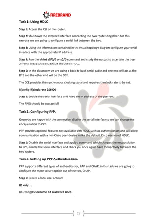 51
Task 1: Using HDLC
Step 1: Access the CLI on the router.
Step 2: Shutdown the ethernet interface connecting the two routers together, for this
exercise we are going to configure a serial link between the two.
Step 3: Using the information contained in the visual topology diagram configure your serial
interface with the appropriate IP address.
Step 4: Run the sh int s0/0/0 or s0/0 command and study the output to ascertain the layer
2 frame encapsulation, default should be HDLC.
Step 5: In the classroom we are using a back-to-back serial cable and one end will act as the
DTE and the other end will be the DCE.
The DCE provides the synchronous clocking signal and requires the clock rate to be set.
R(config-if)clock rate 256000
Step 6: Enable the serial interface and PING the IP address of the peer end.
The PING should be successful!
Task 2: Configuring PPP.
Once you are happy with the connection disable the serial interface so we can change the
encapsulation to PPP.
PPP provides optional features not available with HDLC such as authentication and will allow
communication with a non-Cisco peer device unlike the default Cisco version of HDLC.
Step 1: Disable the serial interface and apply a command which changes the encapsulation
to PPP, enable the serial interface and check you once again have connectivity between the
two routers.
Task 3: Setting up PPP Authentication.
PPP supports different types of authentication, PAP and CHAP, in this task we are going to
configure the more secure option out of the two, CHAP.
Step 1: Create a local user account
R1 only....
R1(config)#username R2 password cisco
 