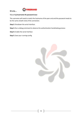 52
R2 only....
R2(config)#username R1 password cisco
The username will need to match the hostname of the peer end and the password needs to
be the same at both ends of the connection.
Step 2: Shutdown the serial interface.
Step 3: Run a debug command to observe the authentication handshaking process
Step 4: Enable the serial interface
Step 5: Save your running-config
 